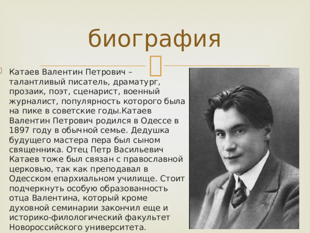 биография Катаев Валентин Петрович – талантливый писатель, драматург, прозаик, поэт, сценарист, военный журналист, популярность которого была на пике в советские годы.Катаев Валентин Петрович родился в Одессе в 1897 году в обычной семье. Дедушка будущего мастера пера был сыном священника. Отец Петр Васильевич Катаев тоже был связан с православной церковью, так как преподавал в Одесском епархиальном училище. Стоит подчеркнуть особую образованность отца Валентина, который кроме духовной семинарии закончил еще и историко-филологический факультет Новороссийского университета. 