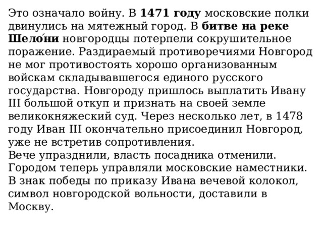 Это означало войну. В  1471 году  московские полки двинулись на мятежный город. В  битве на реке Шело ́ ни  новгородцы потерпели сокрушительное поражение. Раздираемый противоречиями Новгород не мог противостоять хорошо организованным войскам складывавшегося единого русского государства. Новгороду пришлось выплатить Ивану III большой откуп и признать на своей земле великокняжеский суд. Через несколько лет, в 1478 году Иван III окончательно присоединил Новгород, уже не встретив сопротивления. Вече упразднили, власть посадника отменили. Городом теперь управляли московские наместники. В знак победы по приказу Ивана вечевой колокол, символ новгородской вольности, доставили в Москву. 