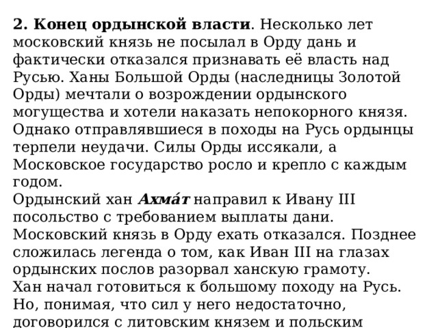 2. Конец ордынской власти . Несколько лет московский князь не посылал в Орду дань и фактически отказался признавать её власть над Русью. Ханы Большой Орды (наследницы Золотой Орды) мечтали о возрождении ордынского могущества и хотели наказать непокорного князя. Однако отправлявшиеся в походы на Русь ордынцы терпели неудачи. Силы Орды иссякали, а Московское государство росло и крепло с каждым годом. Ордынский хан  Ахма́т  направил к Ивану III посольство с требованием выплаты дани. Московский князь в Орду ехать отказался. Позднее сложилась легенда о том, как Иван III на глазах ордынских послов разорвал ханскую грамоту. Хан начал готовиться к большому походу на Русь. Но, понимая, что сил у него недостаточно, договорился с литовским князем и польским королём  Казими́ром   IV  о совместных действиях. В первую очередь они намеревались нанести сокрушительный удар по Москве. 