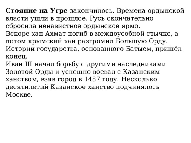 Стояние на Угре  закончилось. Времена ордынской власти ушли в прошлое. Русь окончательно сбросила ненавистное ордынское ярмо. Вскоре хан Ахмат погиб в междоусобной стычке, а потом крымский хан разгромил Большую Орду. Истории государства, основанного Батыем, пришёл конец.  Иван III начал борьбу с другими наследниками Золотой Орды и успешно воевал с Казанским ханством, взяв город в 1487 году. Несколько десятилетий Казанское ханство подчинялось Москве. 