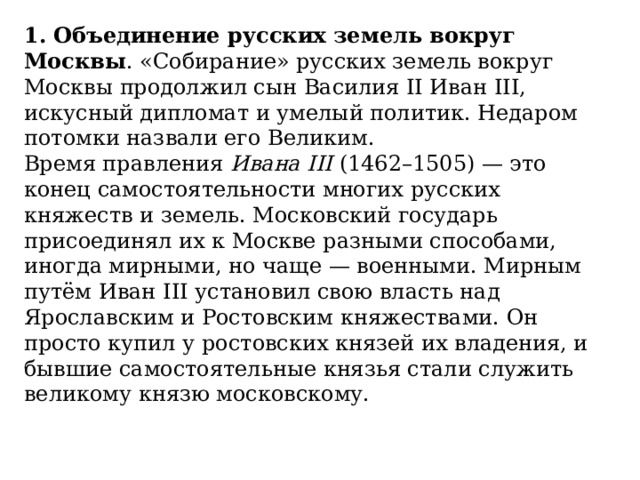 1. Объединение русских земель вокруг Москвы . «Собирание» русских земель вокруг Москвы продолжил сын Василия II Иван III, искусный дипломат и умелый политик. Недаром потомки назвали его Великим. Время правления  Ивана III  (1462–1505) — это конец самостоятельности многих русских княжеств и земель. Московский государь присоединял их к Москве разными способами, иногда мирными, но чаще — военными. Мирным путём Иван III установил свою власть над Ярославским и Ростовским княжествами. Он просто купил у ростовских князей их владения, и бывшие самостоятельные князья стали служить великому князю москов­скому.  