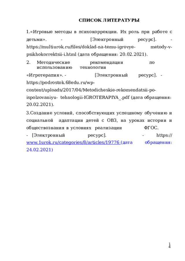 СПИСОК  ЛИТЕРАТУРЫ «Игровые методы  в  психокоррекции.  Их роль  при  работе  с  детьми». -  [Электронный  ресурс].  -  https://multiurok.ru/files/doklad-na-temu-igrovye-  metody-v-psikhokorrektsii-i.html  (дата  обращения:  20.02.2021). Методические   рекомендации   по  использованию   технологии «Игротерапия».  -  [Электронный  ресурс].  -  https://podrostok.68edu.ru/wp-  content/uploads/2017/04/Metodicheskie-rekomendatsii-po-ispolzovaniyu-  tehnologii-IGROTERAPIYA_.pdf  (дата  обращения:  20.02.2021). Создание условий, способствующих успешному обучению и социальной  адаптации детей  с  ОВЗ,  на  уроках истории  и  обществознания  в  условиях  реализ а ци и  Ф Г О С.  -  [Э л е к т рон н ый  ре с у рс ] .  - https:// www.1urok.ru/categories/8/articles/19776  (дата  обращения:  24.02.2021)  