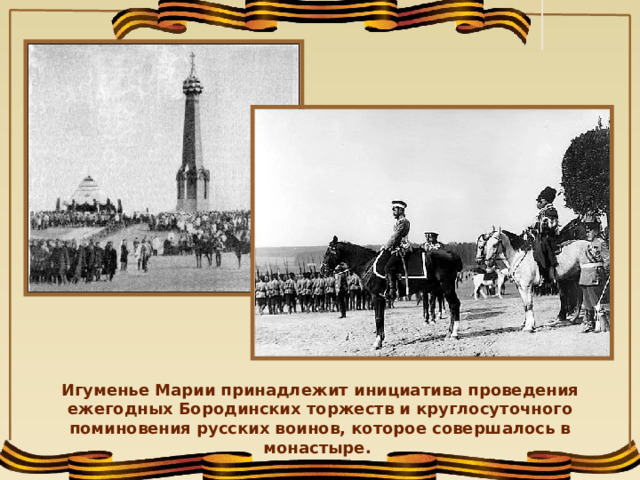 Игуменье Марии принадлежит инициатива проведения ежегодных Бородинских торжеств и круглосуточного поминовения русских воинов, которое совершалось в монастыре.  