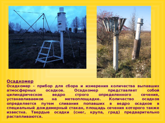 Осадкомер  Осадкомер - прибор для сбора и измерения количества выпавших атмосферных осадков. Осадкомер представляет собой цилиндрическое ведро строго определенного сечения, устанавливаемое на метеоплощадке. Количество осадков определяется путем сливания попавших в ведро осадков в специальный дождемерный стакан, площадь сечения которого также известна. Твердые осадки (снег, крупа, град) предварительно растапливаются. 