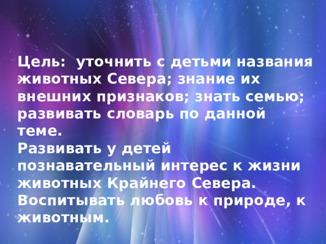Цель: уточнить с детьми названия животных Севера; знание их внешних признаков; знать семью; развивать словарь по данной теме.  Развивать у детей познавательный интерес к жизни животных Крайнего Севера.  Воспитывать любовь к природе, к животным.   