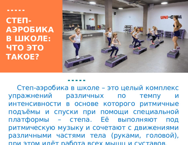 Вставка рисунка Степ-аэробика в школе:  что это такое?   Степ-аэробика в школе – это целый комплекс упражнений различных по темпу и интенсивности в основе которого ритмичные подъёмы и спуски при помощи специальной платформы – степа. Её выполняют под ритмическую музыку и сочетают с движениями различными частями тела (руками, головой), при этом идёт работа всех мышц и суставов.   1 