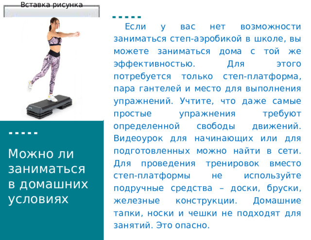 Вставка рисунка  Если у вас нет возможности заниматься степ-аэробикой в школе, вы можете заниматься дома с той же эффективностью. Для этого потребуется только степ-платформа, пара гантелей и место для выполнения упражнений. Учтите, что даже самые простые упражнения требуют определенной свободы движений. Видеоурок для начинающих или для подготовленных можно найти в сети. Для проведения тренировок вместо степ-платформы не используйте подручные средства – доски, бруски, железные конструкции. Домашние тапки, носки и чешки не подходят для занятий. Это опасно. Можно ли заниматься в домашних условиях 