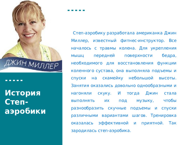  Степ-аэробику разработала американка Джин Миллер, известный фитнес-инструктор. Все началось с травмы колена. Для укрепления мышц передней поверхности бедра, необходимого для восстановления функции коленного сустава, она выполняла подъемы и спуски на скамейку небольшой высоты. Занятия оказались довольно однообразными и нагоняли скуку. И тогда Джин стала выполнять их под музыку, чтобы разнообразить скучные подъемы и спуски различными вариантами шагов. Тренировка оказалась эффективной и приятной. Так зародилась степ-аэробика. История Степ-аэробики  