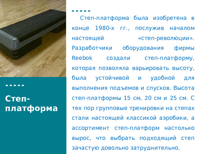  Степ-платформа была изобретена в конце 1980-х гг., послужив началом настоящей «степ-революции». Разработчики оборудования фирмы Reebok создали степ-платформу, которая позволяла варьировать высоту, была устойчивой и удобной для выполнения подъемов и спусков. Высота степ-платформы 15 см, 20 см и 25 см. С тех пор групповые тренировки на степах стали настоящей классикой аэробики, а ассортимент степ-платформ настолько вырос, что выбрать подходящий степ зачастую довольно затруднительно. Степ-платформа 