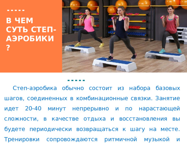 Вставка рисунка В ЧЕМ СУТЬ СТЕП-АЭРОБИКИ?  Степ-аэробика обычно состоит из набора базовых шагов, соединенных в комбинационные связки. Занятие идет 20-40 минут непрерывно и по нарастающей сложности, в качестве отдыха и восстановления вы будете периодически возвращаться к шагу на месте. Тренировки сопровождаются ритмичной музыкой и проходят в быстром темпе. 