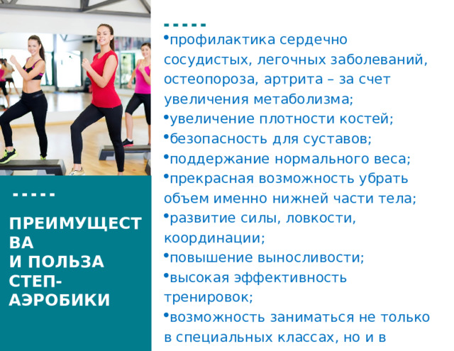 профилактика сердечно сосудистых, легочных заболеваний, остеопороза, артрита – за счет увеличения метаболизма; увеличение плотности костей; безопасность для суставов; поддержание нормального веса; прекрасная возможность убрать объем именно нижней части тела; развитие силы, лов­кости, координации; повышение выносливости; высокая эффективность тренировок; возможность заниматься не только в специальных классах, но и в домашних условиях. ПРЕИМУЩЕСТВА И ПОЛЬЗА СТЕП-АЭРОБИКИ  