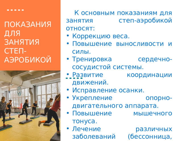 К основным показаниям для занятия степ-аэробикой относят: Коррекцию веса. Повышение выносливости и силы. Тренировка сердечно-сосудистой системы. Развитие координации движений. Исправление осанки. Укрепление опорно-двигательного аппарата. Повышение мышечного тонуса. Лечение различных заболеваний (бессонница, депрессия и тд.). Укрепление иммунитета. показания для занятия  степ-аэробикой 