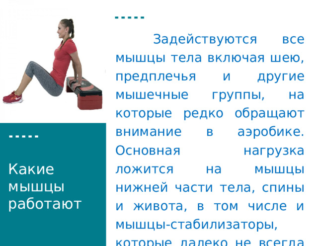 Вставка рисунка   Задействуются все мышцы тела включая шею, предплечья и другие мышечные группы, на которые редко обращают внимание в аэробике. Основная нагрузка ложится на мышцы нижней части тела, спины и живота, в том числе и мышцы-стабилизаторы, которые далеко не всегда удается нагружать. Какие мышцы работают 