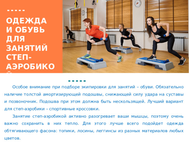 Вставка рисунка Одежда  и обувь  для занятий степ-аэробикой  Особое внимание при подборе экипировки для занятий – обуви. Обязательно наличие толстой амортизирующей подошвы, снижающей силу удара на суставы и позвоночник. Подошва при этом должна быть нескользящей. Лучший вариант для степ-аэробики – спортивные кроссовки.   Занятие степ-аэробикой активно разогревает ваши мышцы, поэтому очень важно сохранить в них тепло. Для этого лучше всего подойдет одежда обтягивающего фасона: топики, лосины, леггинсы из разных материалов любых цветов. 