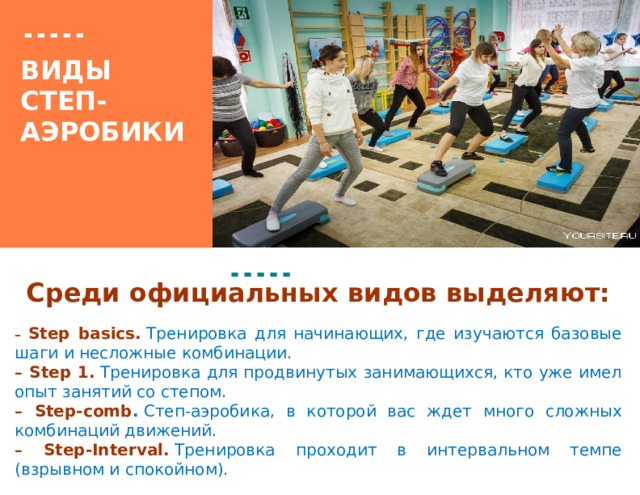 Вставка рисунка ВИДЫ  СТЕП-АЭРОБИКИ   Среди официальных видов выделяют:  –  Step basics.   Тренировка для начинающих, где изучаются базовые шаги и несложные комбинации. –  Step 1.   Тренировка для продвинутых занимающихся, кто уже имел опыт занятий со степом. –  Step-comb .  Степ-аэробика, в которой вас ждет много сложных комбинаций движений. –  Step-Interval.   Тренировка проходит в интервальном темпе (взрывном и спокойном). 