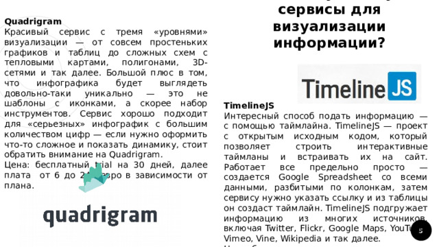 3. Какие существуют сервисы для визуализации информации? Quadrigram Красивый сервис с тремя «уровнями» визуализации — от совсем простеньких графиков и таблиц до сложных схем с тепловыми картами, полигонами, 3D-сетями и так далее. Большой плюс в том, что инфографика будет выглядеть довольно-таки уникально — это не шаблоны с иконками, а скорее набор инструментов. Сервис хорошо подходит для «серьезных» инфографик с большим количеством цифр — если нужно оформить что-то сложное и показать динамику, стоит обратить внимание на Quadrigram. Цена: бесплатный trial на 30 дней, далее плата от 6 до 249 евро в зависимости от плана. TimelineJS Интересный способ подать информацию — с помощью таймлайна. TimelineJS — проект с открытым исходным кодом, который позволяет строить интерактивные таймланы и встраивать их на сайт. Работает все предельно просто — создается Google Spreadsheet со всеми данными, разбитыми по колонкам, затем сервису нужно указать ссылку и из таблицы он создаст таймлайн. TimelineJS подгружает информацию из многих источников, включая Twitter, Flickr, Google Maps, YouTube, Vimeo, Vine, Wikipedia и так далее. Цена: бесплатно 1 