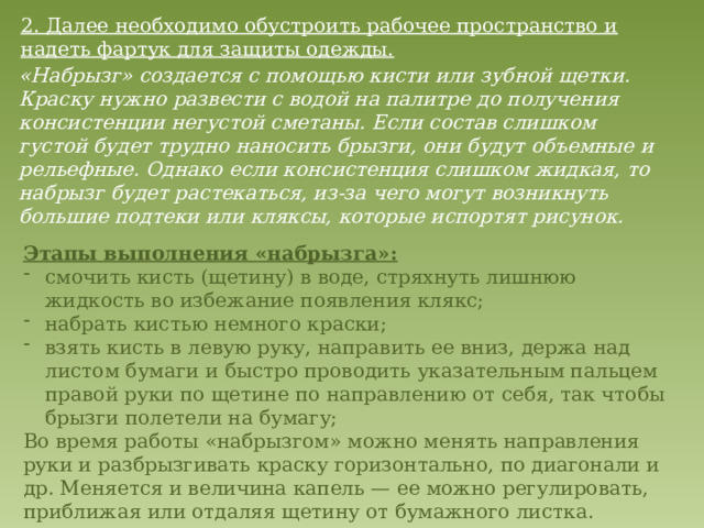 2. Далее необходимо обустроить рабочее пространство и надеть фартук для защиты одежды. «Набрызг» создается с помощью кисти или зубной щетки. Краску нужно развести с водой на палитре до получения консистенции негустой сметаны. Если состав слишком густой будет трудно наносить брызги, они будут объемные и рельефные. Однако если консистенция слишком жидкая, то набрызг будет растекаться, из-за чего могут возникнуть большие подтеки или кляксы, которые испортят рисунок.    Этапы выполнения «набрызга»: смочить кисть (щетину) в воде, стряхнуть лишнюю жидкость во избежание появления клякс; набрать кистью немного краски; взять кисть в левую руку, направить ее вниз, держа над листом бумаги и быстро проводить указательным пальцем правой руки по щетине по направлению от себя, так чтобы брызги полетели на бумагу; Во время работы «набрызгом» можно менять направления руки и разбрызгивать краску горизонтально, по диагонали и др. Меняется и величина капель — ее можно регулировать, приближая или отдаляя щетину от бумажного листка.   