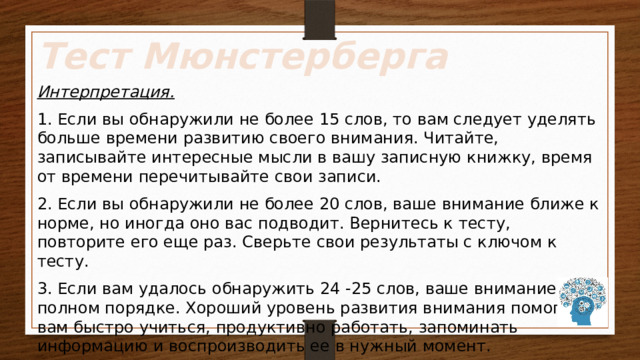 Тест Мюнстерберга Интерпретация. 1. Если вы обнаружили не более 15 слов, то вам следует уделять больше времени развитию своего внимания. Читайте, записывайте интересные мысли в вашу записную книжку, время от времени перечитывайте свои записи. 2. Если вы обнаружили не более 20 слов, ваше внимание ближе к норме, но иногда оно вас подводит. Вернитесь к тесту, повторите его еще раз. Сверьте свои результаты с ключом к тесту. 3. Если вам удалось обнаружить 24 -25 слов, ваше внимание в полном порядке. Хороший уровень развития внимания помогает вам быстро учиться, продуктивно работать, запоминать информацию и воспроизводить ее в нужный момент. 