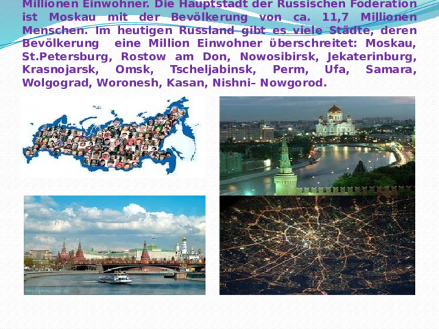 Die Bevölkerung der Russischen Föderation zählt ca. 144 Millionen Einwohner. Die Hauptstadt der Russischen Föderation ist Moskau mit der Bevölkerung von ca. 11,7 Millionen Menschen. Im heutigen Russland gibt es viele Städte, deren Bevölkerung eine Million Einwohner ϋberschreitet: Moskau, St.Petersburg, Rostow am Don, Nowosibirsk, Jekaterinburg, Krasnojarsk, Omsk, Tscheljabinsk, Perm, Ufa, Samara, Wolgograd, Woronesh, Kasan, Nishni– Nowgorod. 