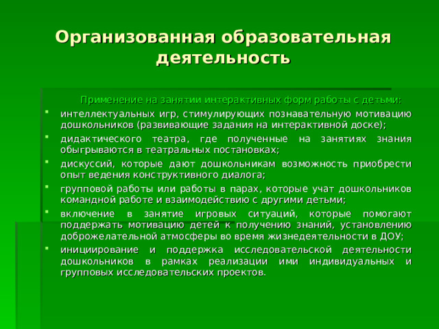 Организованная образовательная деятельность  Применение на занятии интерактивных форм работы с детьми: интеллектуальных игр, стимулирующих познавательную мотивацию дошкольников (развивающие задания на интерактивной доске); дидактического театра, где полученные на занятиях знания обыгрываются в театральных постановках; дискуссий, которые дают дошкольникам возможность приобрести опыт ведения конструктивного диалога; групповой работы или работы в парах, которые учат дошкольников командной работе и взаимодействию с другими детьми; включение в занятие игровых ситуаций, которые помогают поддержать мотивацию детей к получению знаний, установлению доброжелательной атмосферы во время жизнедеятельности в ДОУ; инициирование и поддержка исследовательской деятельности дошкольников в рамках реализации ими индивидуальных и групповых исследовательских проектов. 