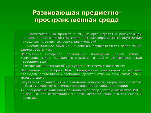 Развивающая предметно-пространственная среда  Воспитательный процесс в МБДОУ организуется в развивающей предметно-пространственной среде, которая образуется совокупностью природных, предметных, социальных условий.  Воспитывающее влияние на ребенка осуществляется через такие формы работы как: Оформление интерьера дошкольных помещений (групп, спален, коридоров, залов, лестничных пролетов и т.п.) и их периодическая переориентация; Размещение на стендах ДОУ регулярно сменяемых экспозиций; Озеленение территории ДОУ, оборудование спортивных и игровых площадок, разделяющих свободное пространство на зоны активного и тихого отдыха; Регулярная организация и проведение конкурсов, творческих проектов по благоустройству различных участков присадовой территории; Акцентирование внимания дошкольников посредством элементов РППС на важных для воспитания ценностях детского сада, его традициях и правилах. 