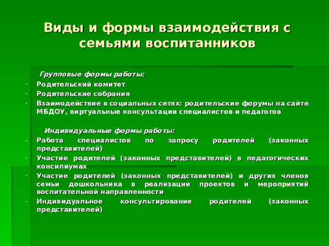 Виды и формы взаимодействия с семьями воспитанников  Групповые формы работы: Родительский комитет Родительские собрания Взаимодействие в социальных сетях: родительские форумы на сайте МБДОУ, виртуальные консультации специалистов и педагогов   Индивидуальные формы работы: Работа специалистов по запросу родителей (законных представителей) Участие родителей (законных представителей) в педагогических консилиумах Участие родителей (законных представителей) и других членов семьи дошкольника в реализации проектов и мероприятий воспитательной направленности Индивидуальное консультирование родителей (законных представителей) 