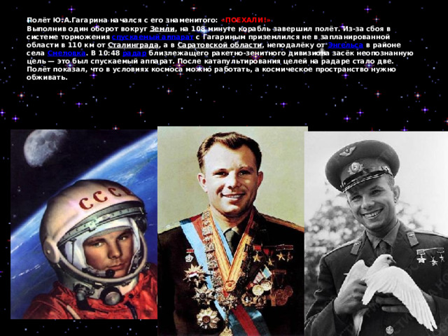 Полёт Ю.А.Гагарина начался с его знаменитого: «ПОЕХАЛИ!»  Выполнив один оборот вокруг Земли , на 108 минуте корабль завершил полёт. Из-за сбоя в системе торможения спускаемый аппарат с Гагариным приземлился не в запланированной области в 110 км от Сталинграда , а в Саратовской области , неподалёку от Энгельса в районе села Смеловка . В 10:48 радар близлежащего ракетно-зенитного дивизиона засёк неопознанную цель — это был спускаемый аппарат. После катапультирования целей на радаре стало две.  Полёт показал, что в условиях космоса можно работать, а космическое пространство нужно обживать.      
