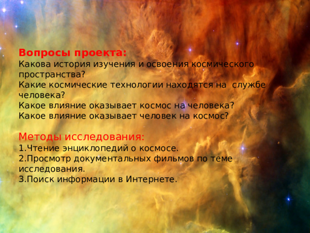 Вопросы проекта: Какова история изучения и освоения космического пространства? Какие космические технологии находятся на службе человека? Какое влияние оказывает космос на человека? Какое влияние оказывает человек на космос? Методы исследования: 1.Чтение энциклопедий о космосе. 2.Просмотр документальных фильмов по теме исследования. 3.Поиск информации в Интернете. 