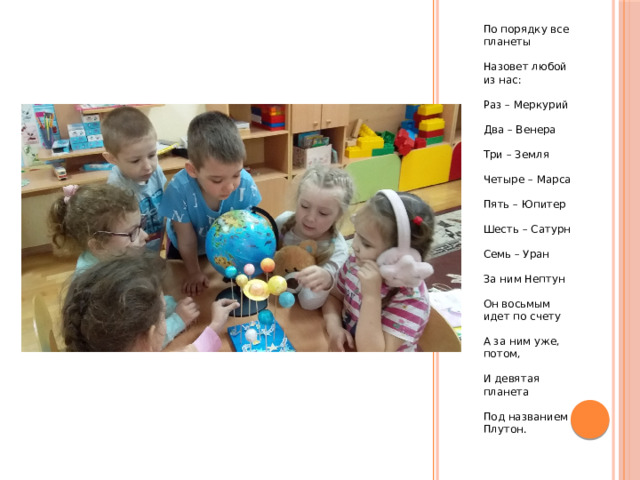 По порядку все планеты Назовет любой из нас: Раз – Меркурий Два – Венера Три – Земля Четыре – Марса Пять – Юпитер Шесть – Сатурн Семь – Уран За ним Нептун Он восьмым идет по счету А за ним уже, потом, И девятая планета Под названием Плутон. 