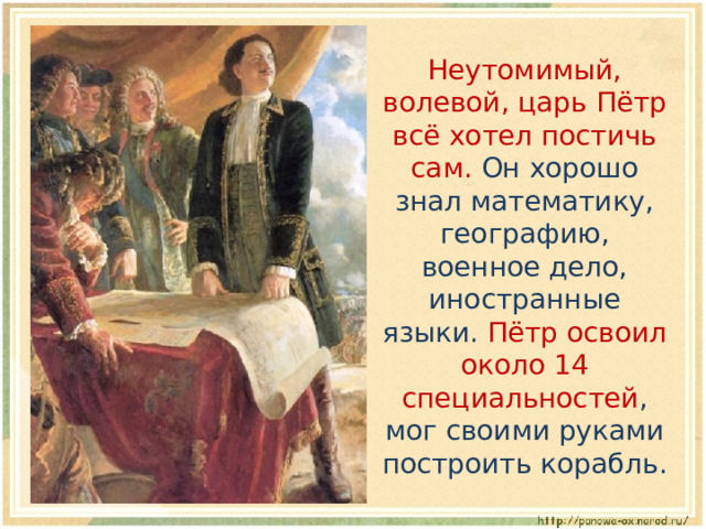  Неутомимый, волевой, царь Пётр всё хотел постичь сам. Он хорошо знал математику, географию, военное дело, иностранные языки. Пётр освоил около 14 специальностей , мог своими руками построить корабль. 