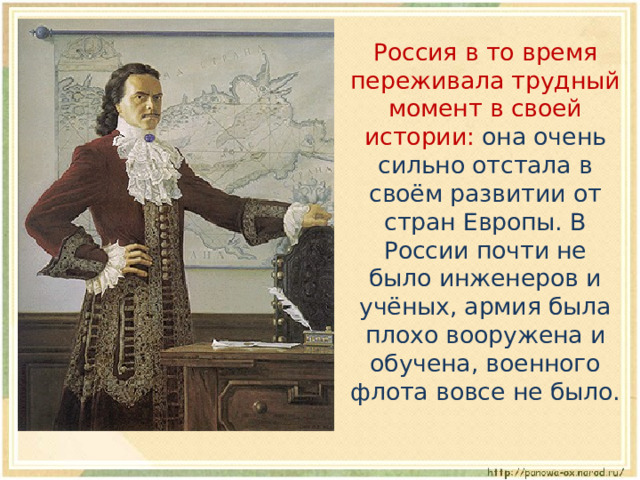  Россия в то время переживала трудный момент в своей истории: она очень сильно отстала в своём развитии от стран Европы. В России почти не было инженеров и учёных, армия была плохо вооружена и обучена, военного флота вовсе не было. 