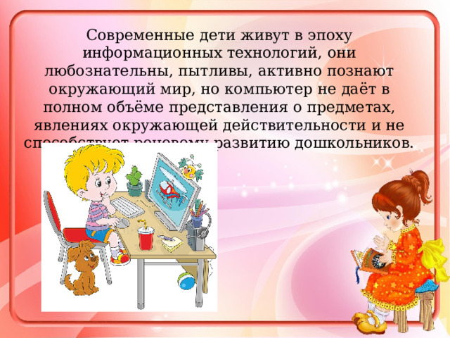 Современные дети живут в эпоху информационных технологий, они любознательны, пытливы, активно познают окружающий мир, но компьютер не даёт в полном объёме представления о предметах, явлениях окружающей действительности и не способствует речевому развитию дошкольников. 
