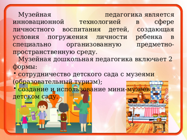 Музейная педагогика является инновационной технологией в сфере личностного воспитания детей, создающая условия погружения личности ребенка в специально организованную предметно-пространственную среду. Музейная дошкольная педагогика включает 2 формы: сотрудничество детского сада с музеями (образовательный туризм); создание и использование мини-музеев в детском саду. 
