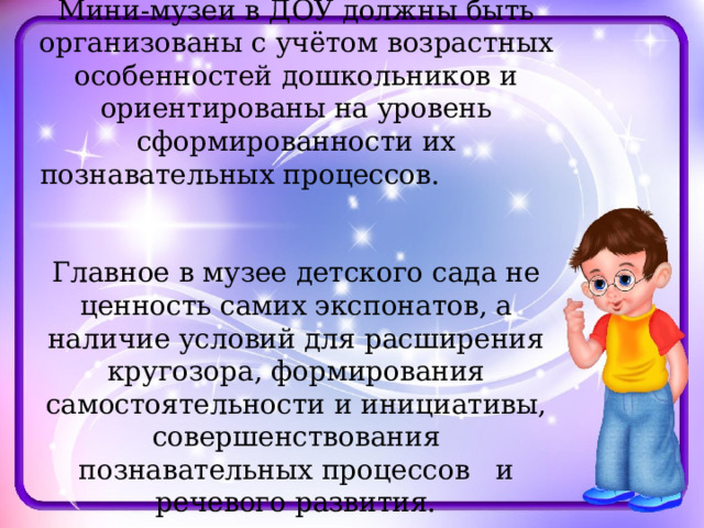 Мини-музеи в ДОУ должны быть организованы с учётом возрастных особенностей дошкольников и ориентированы на уровень сформированности их познавательных процессов. Главное в музее детского сада не ценность самих экспонатов, а наличие условий для расширения кругозора, формирования самостоятельности и инициативы, совершенствования познавательных процессов и речевого развития. 
