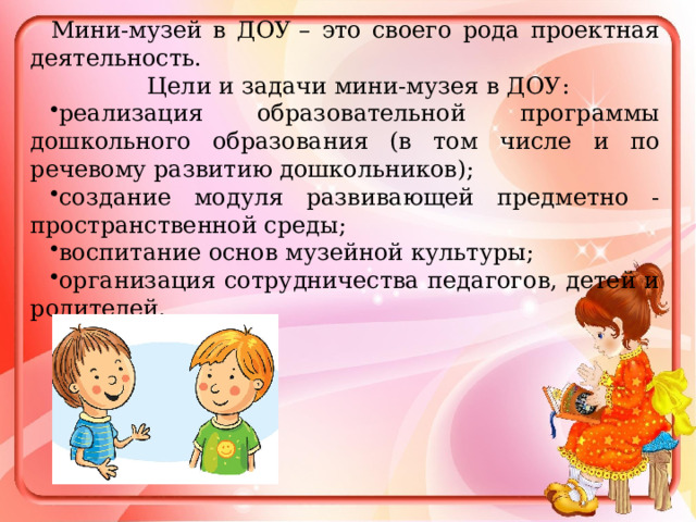 Мини-музей в ДОУ – это своего рода проектная деятельность.  Цели и задачи мини-музея в ДОУ: реализация образовательной программы дошкольного образования (в том числе и по речевому развитию дошкольников); создание модуля развивающей предметно - пространственной среды; воспитание основ музейной культуры; организация сотрудничества педагогов, детей и родителей. 