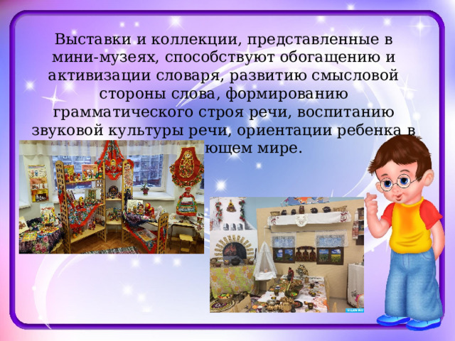 Выставки и коллекции, представленные в мини-музеях, способствуют обогащению и активизации словаря, развитию смысловой стороны слова, формированию грамматического строя речи, воспитанию звуковой культуры речи, ориентации ребенка в окружающем мире. 