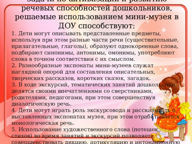 Задачи по активизации и развитию речевых способностей дошкольников, решаемые использованием мини-музея в ДОУ способствуют: 1. Дети могут описывать представленные предметы, используя при этом разные части речи (существительные, прилагательные, глаголы), образуют однокоренные слова, подбирают синонимы, антонимы, омонимы, употребляют слова в точном соответствии с их смыслом. 2. Разнообразные экспонаты мини-музеев служат наглядной опорой для составления описательных, творческих рассказов, коротких сказок, загадок. 3. В ходе экскурсий, тематических занятий дошкольники делятся своими впечатлениями со сверстниками, родителями, педагогами, при этом совершенствуя диалогическую речь. 4. Дети могут играть роль экскурсовода и рассказывать о выставленных экспонатах музея, при этом отрабатывается монологическая речь. 5. Использование художественного слова (потешек, стихов) во время занятий и экскурсий позволяет совершенствовать дикцию, артикуляцию и интонационную выразительность речи. 