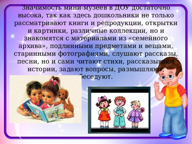 Значимость мини-музеев в ДОУ достаточно высока, так как здесь дошкольники не только рассматривают книги и репродукции, открытки и картинки, различные коллекции, но и знакомятся с материалами из «семейного архива», подлинными предметами и вещами, старинными фотографиями, слушают рассказы, песни, но и сами читают стихи, рассказывают истории, задают вопросы, размышляют, беседуют. 