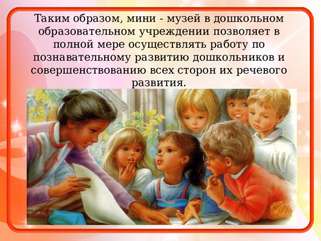 Таким образом, мини - музей в дошкольном образовательном учреждении позволяет в полной мере осуществлять работу по познавательному развитию дошкольников и совершенствованию всех сторон их речевого развития. 
