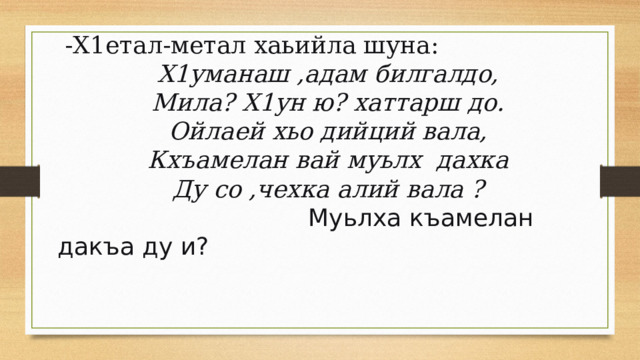  -Х1етал-метал хаьийла шуна: Х1уманаш ,адам билгалдо, Мила? Х1ун ю? хаттарш до. Ойлаей хьо дийций вала, Кхъамелан вай муьлх  дахка Ду со ,чехка алий вала ?  Муьлха къамелан дакъа ду и? 