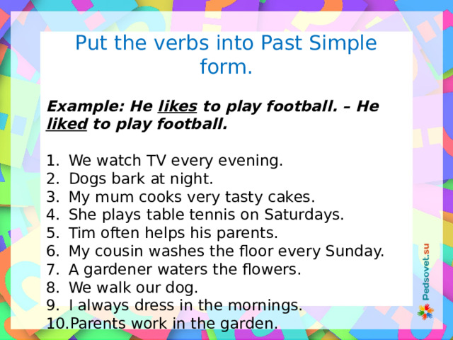 Put the verbs into Past Simple form.  Example: He likes to play football. – He liked to play football.  We watch TV every evening. Dogs bark at night. My mum cooks very tasty cakes. She plays table tennis on Saturdays. Tim often helps his parents. My cousin washes the floor every Sunday. A gardener waters the flowers. We walk our dog. I always dress in the mornings. Parents work in the garden. 