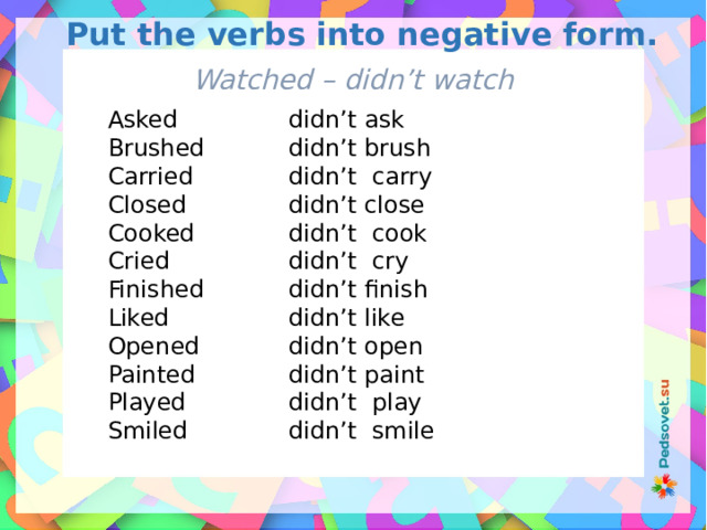 Put the verbs into negative form. Watched – didn’t watch Asked didn’t ask Brushed didn’t brush Carried didn’t carry didn’t close Closed Cooked didn’t cook didn’t cry Cried didn’t finish Finished Liked didn’t like didn’t open Opened didn’t paint Painted didn’t play Played Smiled didn’t smile 