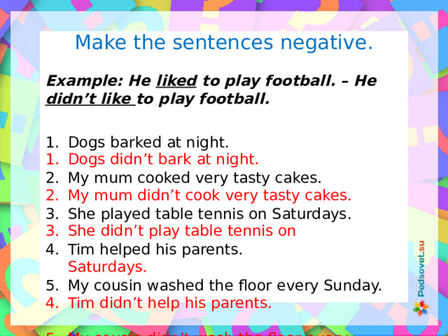 Make the sentences negative.  Example: He liked to play football. – He didn’t like to play football.  Dogs barked at night. My mum cooked very tasty cakes. She played table tennis on Saturdays. Tim helped his parents. My cousin washed the floor every Sunday. Dogs didn’t bark at night. My mum didn’t cook very tasty cakes. She didn’t play table tennis on Saturdays. Tim didn’t help his parents. My cousin didn’t wash the floor every Sunday. 