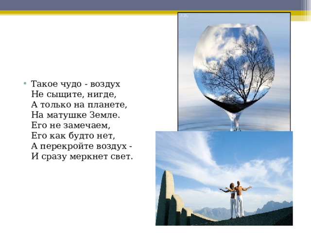 Такое чудо - воздух   Не сыщите, нигде,  А только на планете,  На матушке Земле.  Его не замечаем,  Его как будто нет,  А перекройте воздух -  И сразу меркнет свет. 