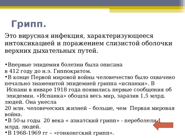   Это вирусная инфекция, характеризующееся интоксикацией и поражением слизистой оболочки верхних дыхательных путей. Впервые эпидемия болезни была описана в 412 году до н.э. Гиппократом. В конце Первой мировой войны человечество было охвачено печально знаменитой эпидемией гриппа «испанки». В  Испани в январе 1918 года появились первые сообщения об  эпидемии. «Испанка» обошла весь мир, заразив 1,5 млрд. людей. Она унесла 20 млн. человеческих жизней – больше, чем  Первая мировая война. В 50-ы годы 20 века « азиатский грипп» - переболели 1 млрд. людей. В 1968-1969 гг – «гонконгский грипп». Грипп.   
