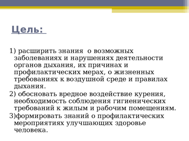 Цель:   1) расширить знания о возможных заболеваниях и нарушениях деятельности органов дыхания, их причинах и профилактических мерах, о жизненных требованиях к воздушной среде и правилах дыхания. 2) обосновать вредное воздействие курения, необходимость соблюдения гигиенических требований к жилым и рабочим помещениям. 3)формировать знаний о профилактических мероприятиях улучшающих здоровье человека. 