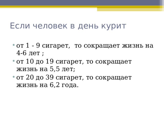 Если человек в день курит   от 1 - 9 сигарет, то сокращает жизнь на 4-6 лет ; от 10 до 19 сигарет, то сокращает жизнь на 5,5 лет; от 20 до 39 сигарет, то сокращает жизнь на 6,2 года.  