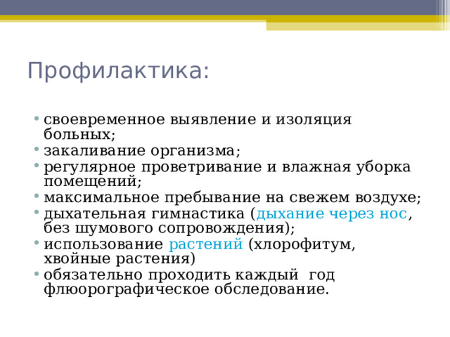 Профилактика:   своевременное выявление и изоляция больных; закаливание организма; регулярное проветривание и влажная уборка помещений; максимальное пребывание на свежем воздухе; дыхательная гимнастика ( дыхание через нос , без шумового сопровождения); использование растений (хлорофитум, хвойные растения) обязательно проходить каждый год флюорографическое обследование.   