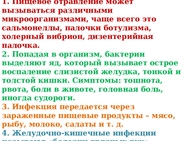 Выводы 1. Пищевое отравление может вызываться различными микроорганизмами, чаще всего это сальмонеллы, палочки ботулизма, холерный вибрион, дизентерийная палочка. 2. Попадая в организм, бактерии выделяют яд, который вызывает острое воспаление слизистой желудка, тонкой и толстой кишки. Симптомы: тошнота, рвота, боли в животе, головная боль, иногда судороги. 3. Инфекция передается через зараженные пищевые продукты – мясо, рыбу, молоко, салаты и т. д. 4. Желудочно-кишечные инфекции называют «болезни грязных рук». 