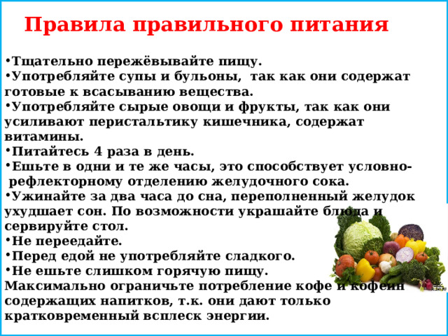 Правила правильного питания  Тщательно пережёвывайте пищу. Употребляйте супы и бульоны, так как они содержат готовые к всасыванию вещества. Употребляйте сырые овощи и фрукты, так как они усиливают перистальтику кишечника, содержат витамины. Питайтесь 4 раза в день. Ешьте в одни и те же часы, это способствует условно- рефлекторному отделению желудочного сока. Ужинайте за два часа до сна, переполненный желудок ухудшает сон. По возможности украшайте блюда и сервируйте стол. Не переедайте. Перед едой не употребляйте сладкого. Не ешьте слишком горячую пищу. Максимально ограничьте потребление кофе и кофеин содержащих напитков, т.к. они дают только кратковременный всплеск энергии. 